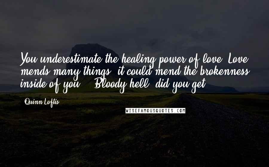 Quinn Loftis Quotes: You underestimate the healing power of love. Love mends many things; it could mend the brokenness inside of you." "Bloody hell, did you get