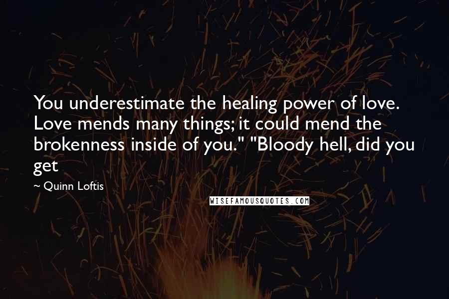 Quinn Loftis Quotes: You underestimate the healing power of love. Love mends many things; it could mend the brokenness inside of you." "Bloody hell, did you get