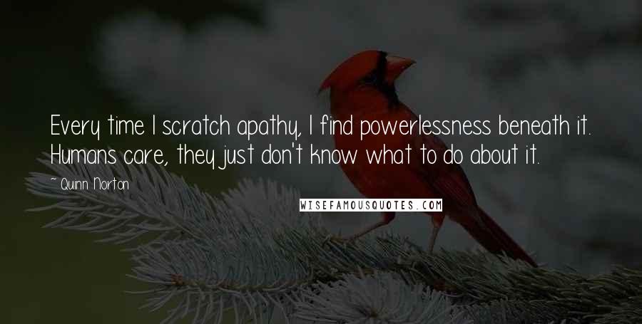Quinn Norton Quotes: Every time I scratch apathy, I find powerlessness beneath it. Humans care, they just don't know what to do about it.