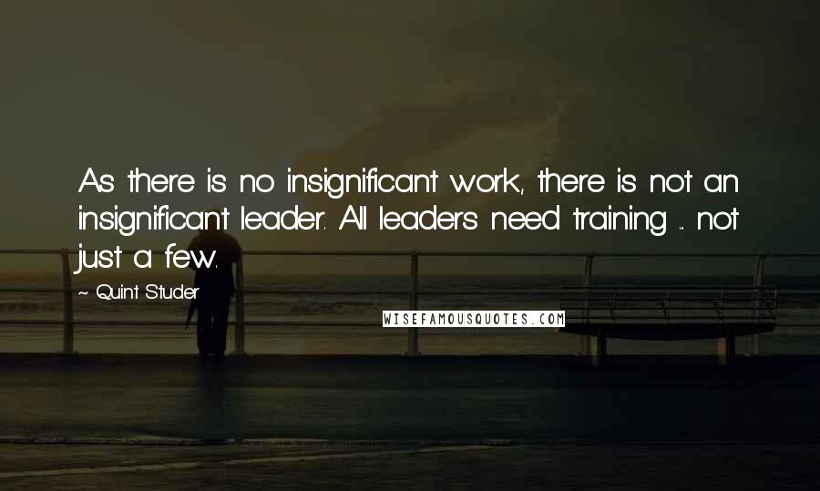 Quint Studer Quotes: As there is no insignificant work, there is not an insignificant leader. All leaders need training ... not just a few.