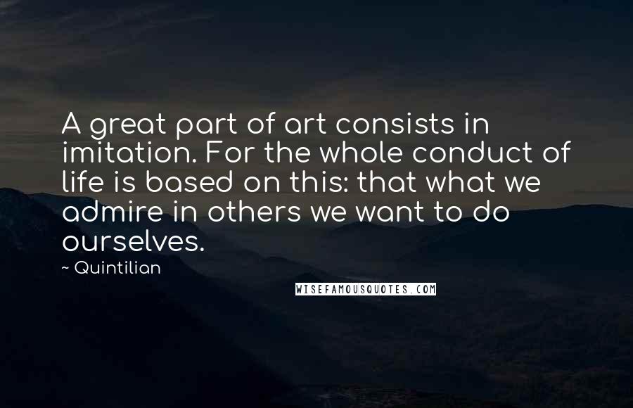 Quintilian Quotes: A great part of art consists in imitation. For the whole conduct of life is based on this: that what we admire in others we want to do ourselves.