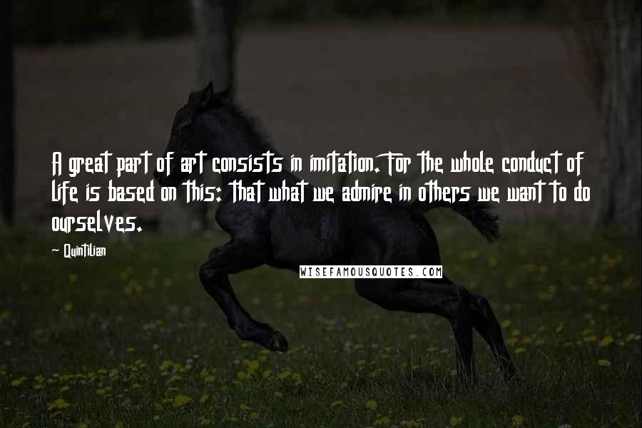 Quintilian Quotes: A great part of art consists in imitation. For the whole conduct of life is based on this: that what we admire in others we want to do ourselves.