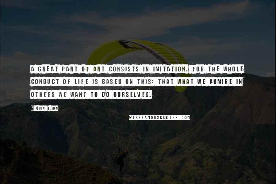 Quintilian Quotes: A great part of art consists in imitation. For the whole conduct of life is based on this: that what we admire in others we want to do ourselves.