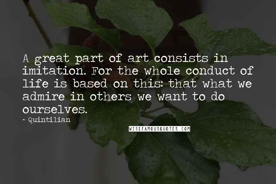 Quintilian Quotes: A great part of art consists in imitation. For the whole conduct of life is based on this: that what we admire in others we want to do ourselves.