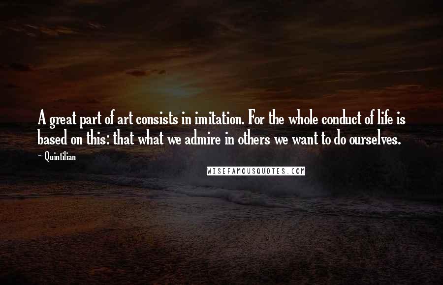 Quintilian Quotes: A great part of art consists in imitation. For the whole conduct of life is based on this: that what we admire in others we want to do ourselves.