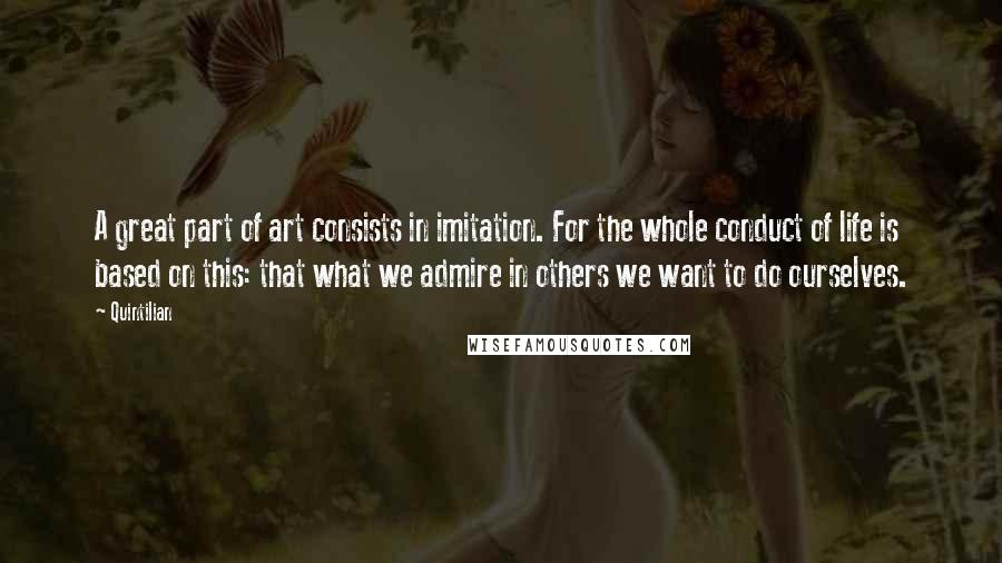 Quintilian Quotes: A great part of art consists in imitation. For the whole conduct of life is based on this: that what we admire in others we want to do ourselves.