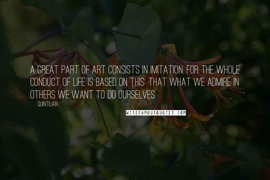 Quintilian Quotes: A great part of art consists in imitation. For the whole conduct of life is based on this: that what we admire in others we want to do ourselves.