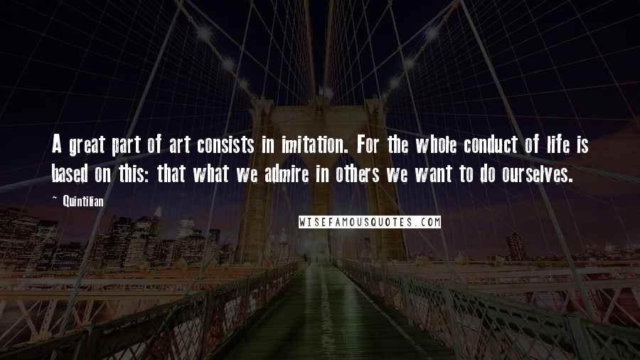 Quintilian Quotes: A great part of art consists in imitation. For the whole conduct of life is based on this: that what we admire in others we want to do ourselves.