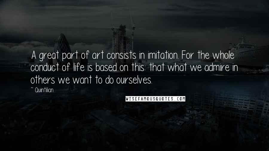 Quintilian Quotes: A great part of art consists in imitation. For the whole conduct of life is based on this: that what we admire in others we want to do ourselves.