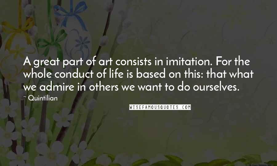 Quintilian Quotes: A great part of art consists in imitation. For the whole conduct of life is based on this: that what we admire in others we want to do ourselves.