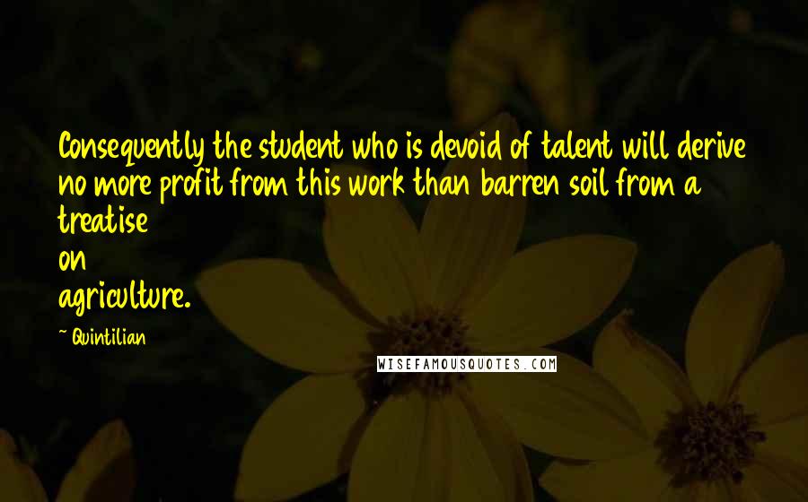 Quintilian Quotes: Consequently the student who is devoid of talent will derive no more profit from this work than barren soil from a treatise on agriculture.