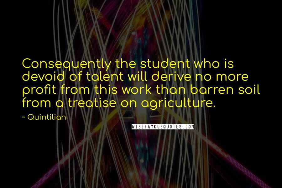 Quintilian Quotes: Consequently the student who is devoid of talent will derive no more profit from this work than barren soil from a treatise on agriculture.