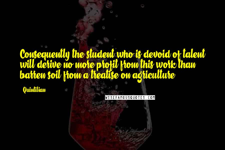 Quintilian Quotes: Consequently the student who is devoid of talent will derive no more profit from this work than barren soil from a treatise on agriculture.
