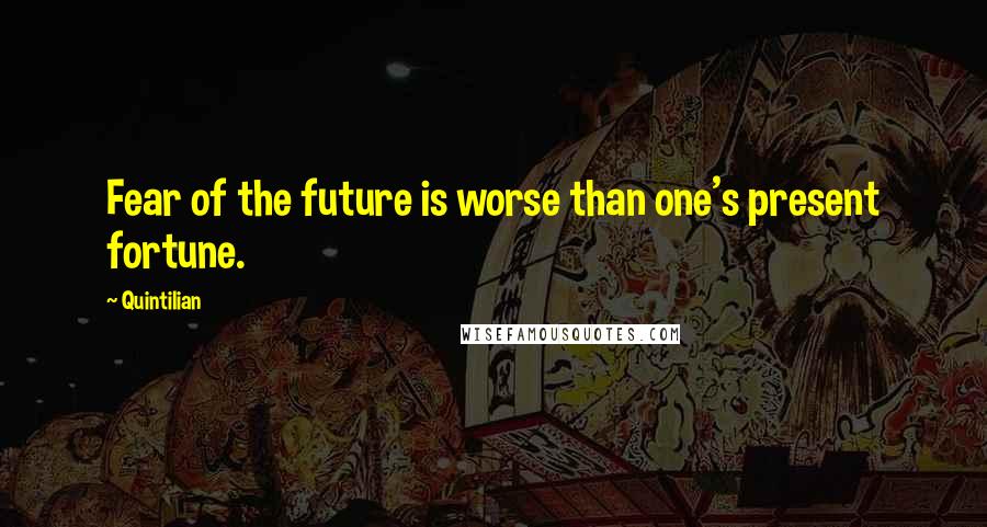 Quintilian Quotes: Fear of the future is worse than one's present fortune.