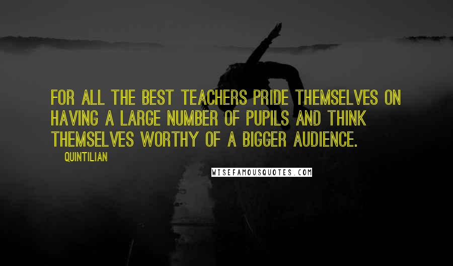 Quintilian Quotes: For all the best teachers pride themselves on having a large number of pupils and think themselves worthy of a bigger audience.