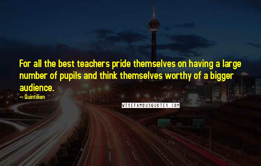 Quintilian Quotes: For all the best teachers pride themselves on having a large number of pupils and think themselves worthy of a bigger audience.