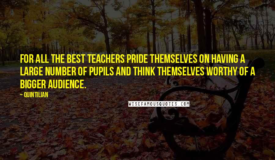 Quintilian Quotes: For all the best teachers pride themselves on having a large number of pupils and think themselves worthy of a bigger audience.