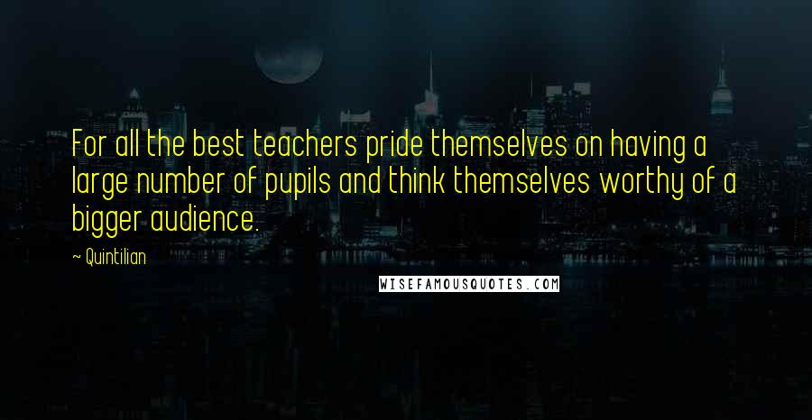 Quintilian Quotes: For all the best teachers pride themselves on having a large number of pupils and think themselves worthy of a bigger audience.