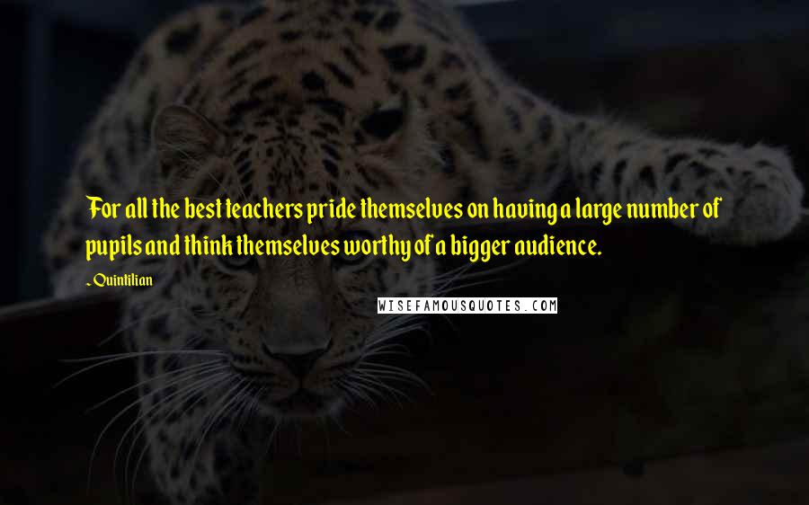 Quintilian Quotes: For all the best teachers pride themselves on having a large number of pupils and think themselves worthy of a bigger audience.