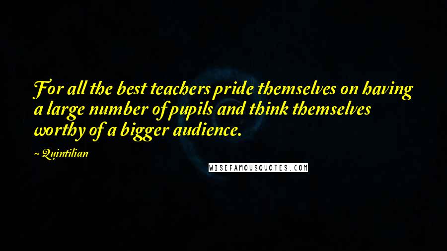 Quintilian Quotes: For all the best teachers pride themselves on having a large number of pupils and think themselves worthy of a bigger audience.