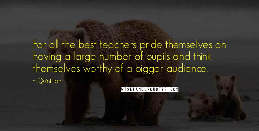 Quintilian Quotes: For all the best teachers pride themselves on having a large number of pupils and think themselves worthy of a bigger audience.