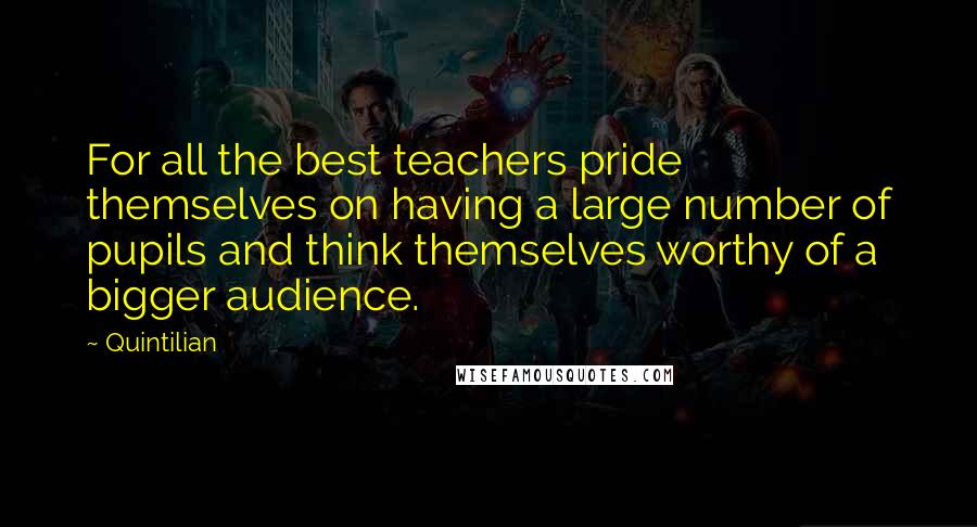 Quintilian Quotes: For all the best teachers pride themselves on having a large number of pupils and think themselves worthy of a bigger audience.