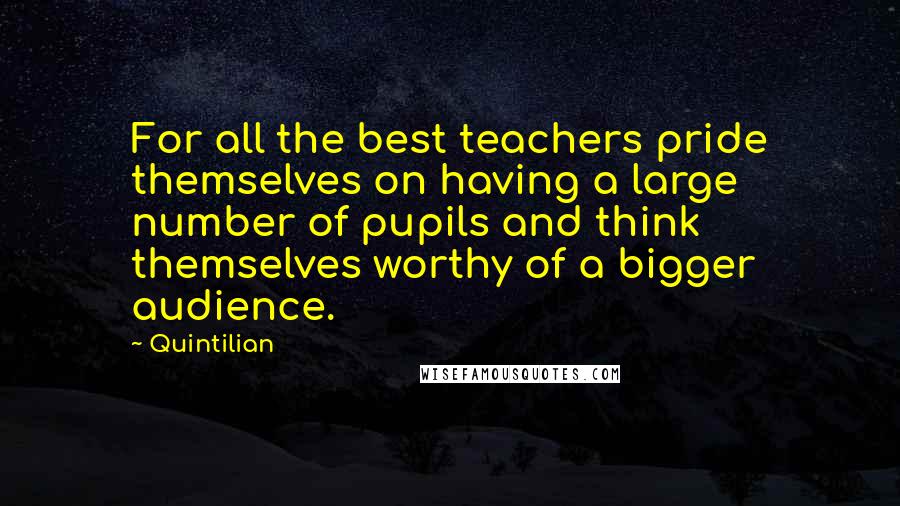 Quintilian Quotes: For all the best teachers pride themselves on having a large number of pupils and think themselves worthy of a bigger audience.