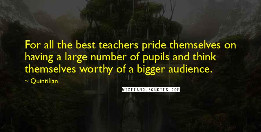 Quintilian Quotes: For all the best teachers pride themselves on having a large number of pupils and think themselves worthy of a bigger audience.