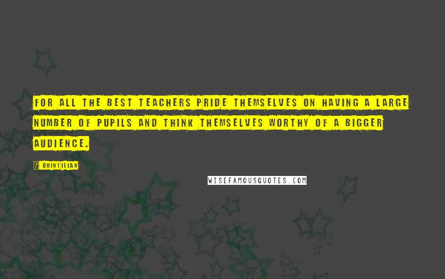 Quintilian Quotes: For all the best teachers pride themselves on having a large number of pupils and think themselves worthy of a bigger audience.