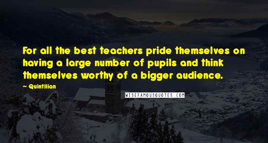 Quintilian Quotes: For all the best teachers pride themselves on having a large number of pupils and think themselves worthy of a bigger audience.