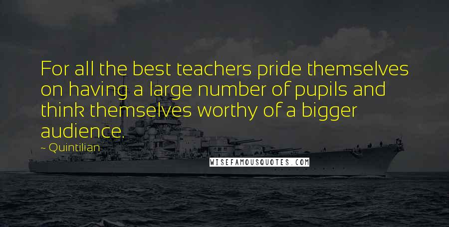Quintilian Quotes: For all the best teachers pride themselves on having a large number of pupils and think themselves worthy of a bigger audience.