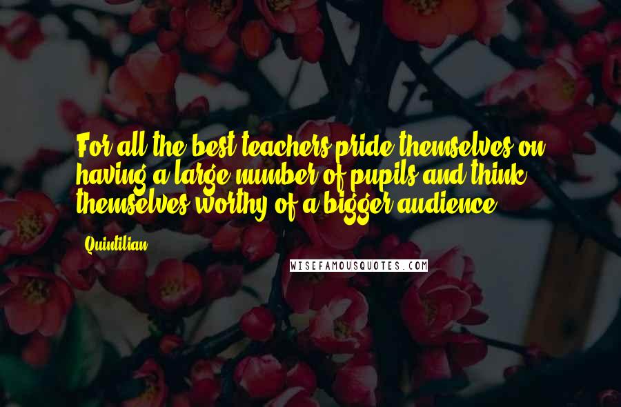 Quintilian Quotes: For all the best teachers pride themselves on having a large number of pupils and think themselves worthy of a bigger audience.