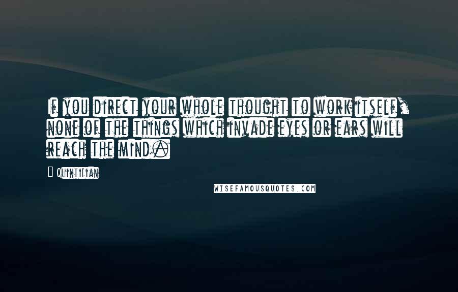 Quintilian Quotes: If you direct your whole thought to work itself, none of the things which invade eyes or ears will reach the mind.