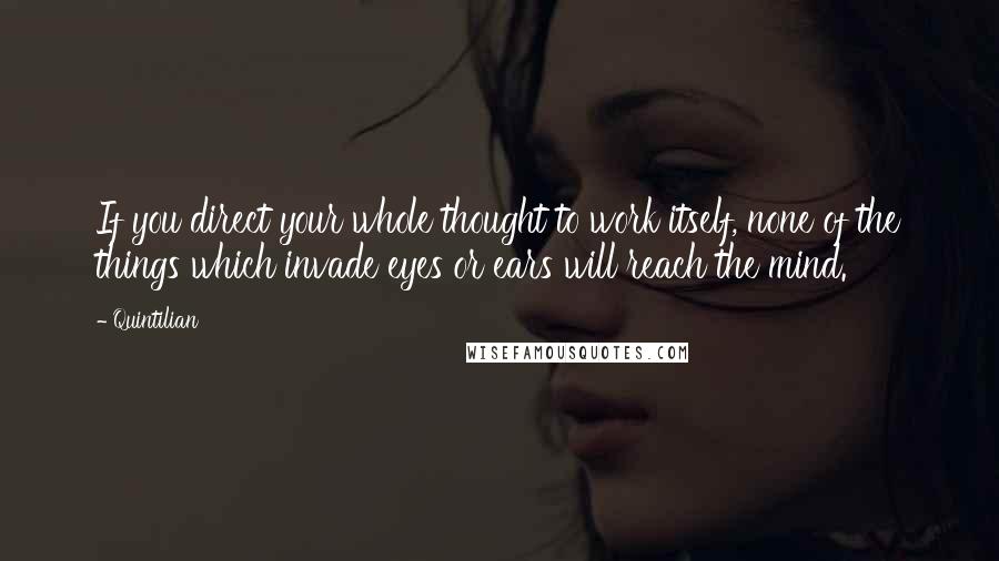 Quintilian Quotes: If you direct your whole thought to work itself, none of the things which invade eyes or ears will reach the mind.