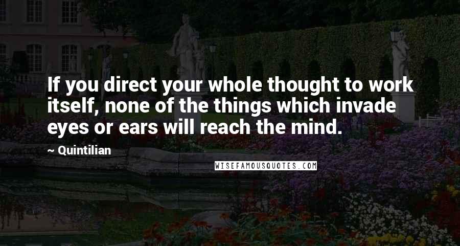 Quintilian Quotes: If you direct your whole thought to work itself, none of the things which invade eyes or ears will reach the mind.