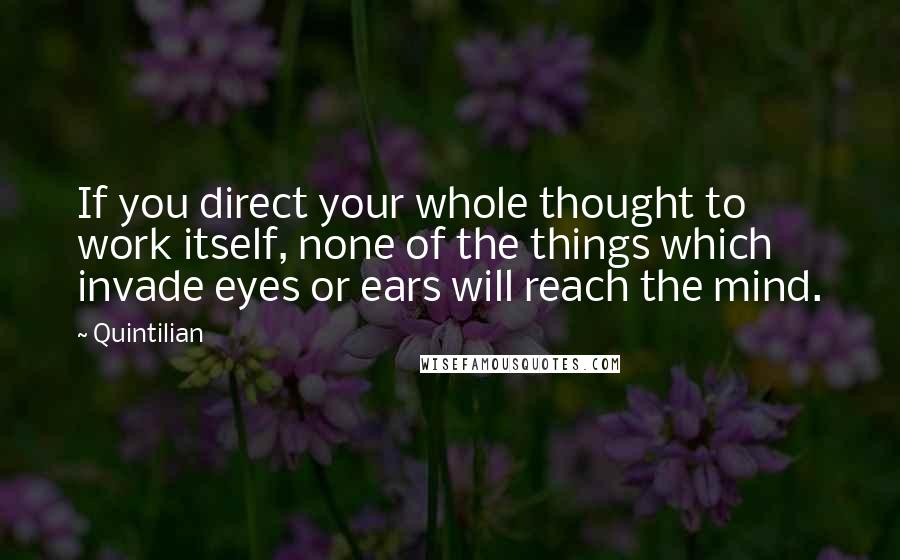 Quintilian Quotes: If you direct your whole thought to work itself, none of the things which invade eyes or ears will reach the mind.