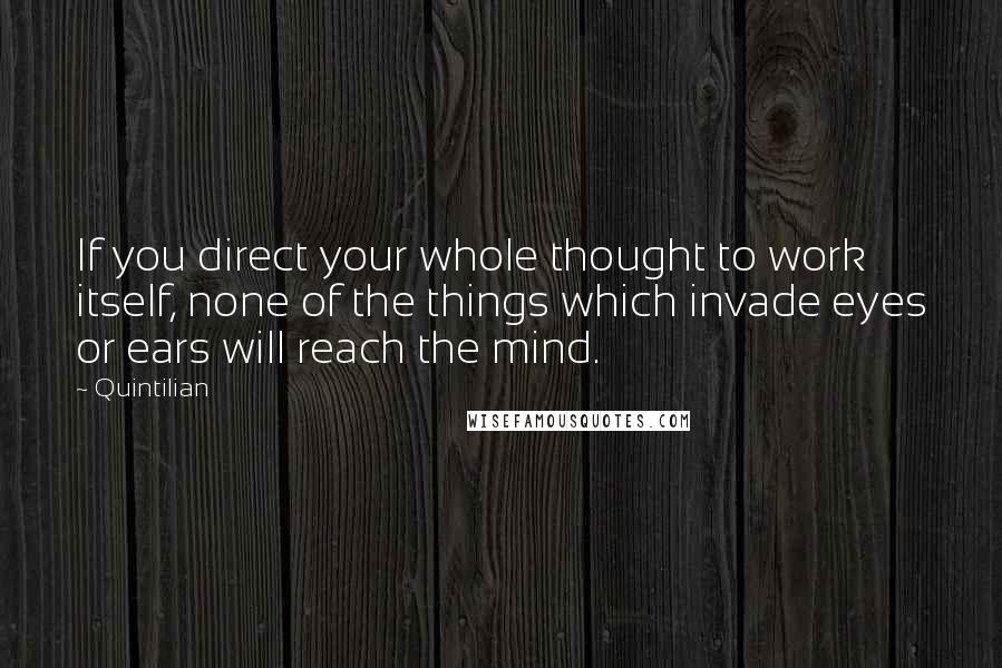 Quintilian Quotes: If you direct your whole thought to work itself, none of the things which invade eyes or ears will reach the mind.