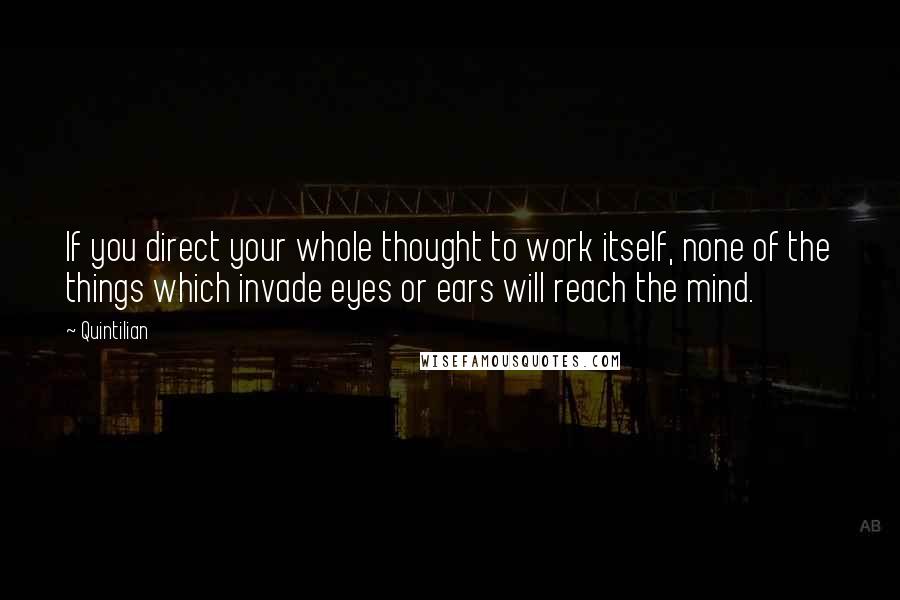 Quintilian Quotes: If you direct your whole thought to work itself, none of the things which invade eyes or ears will reach the mind.