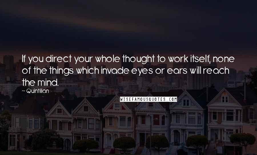 Quintilian Quotes: If you direct your whole thought to work itself, none of the things which invade eyes or ears will reach the mind.