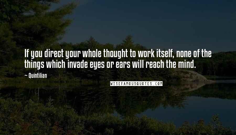 Quintilian Quotes: If you direct your whole thought to work itself, none of the things which invade eyes or ears will reach the mind.