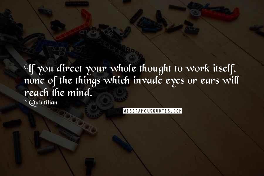 Quintilian Quotes: If you direct your whole thought to work itself, none of the things which invade eyes or ears will reach the mind.