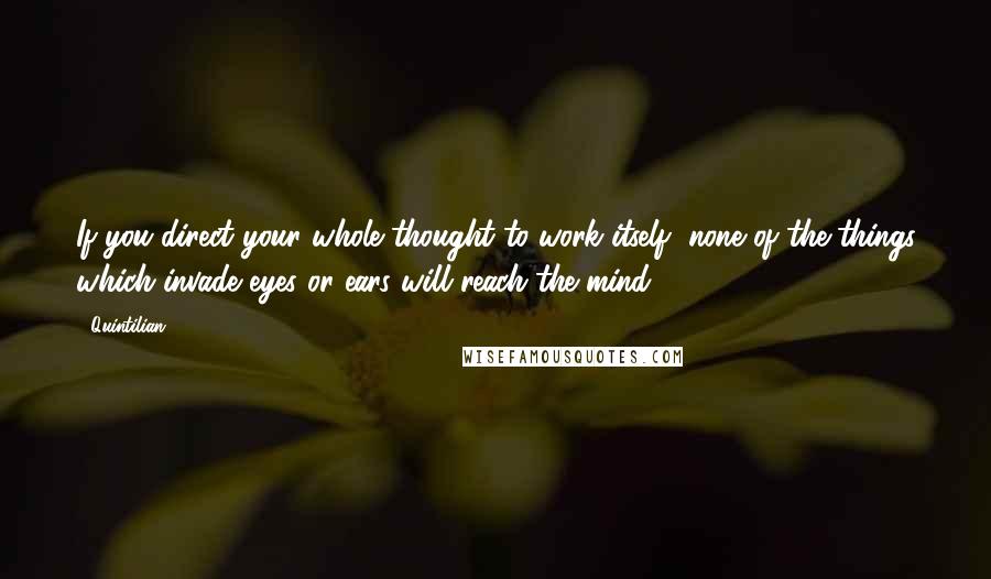 Quintilian Quotes: If you direct your whole thought to work itself, none of the things which invade eyes or ears will reach the mind.