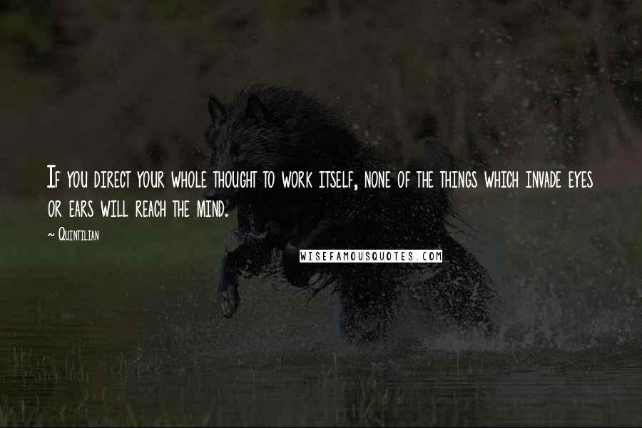 Quintilian Quotes: If you direct your whole thought to work itself, none of the things which invade eyes or ears will reach the mind.