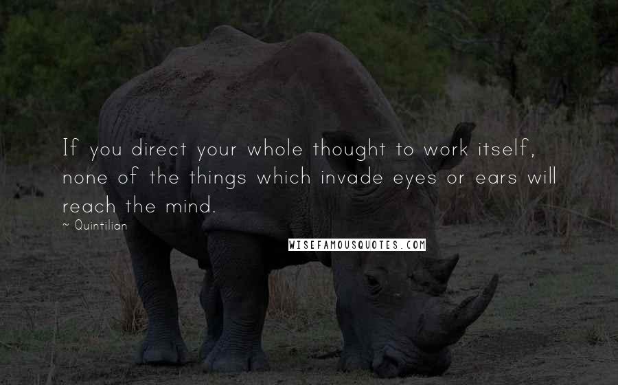 Quintilian Quotes: If you direct your whole thought to work itself, none of the things which invade eyes or ears will reach the mind.