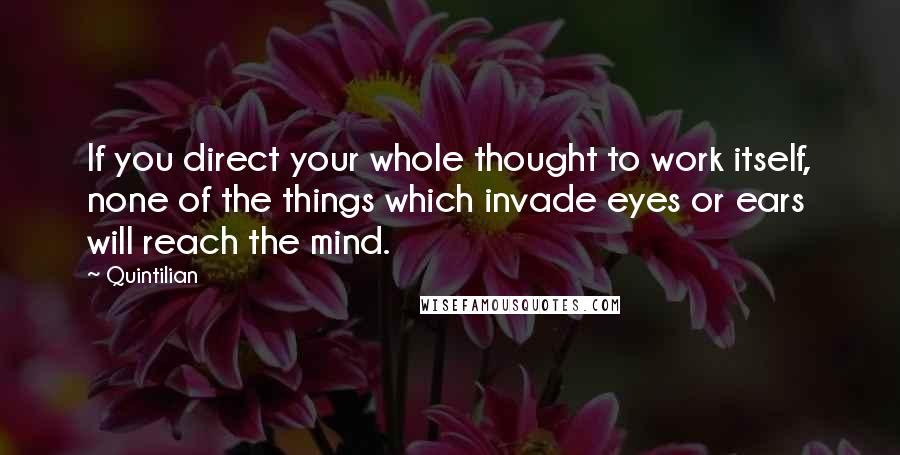 Quintilian Quotes: If you direct your whole thought to work itself, none of the things which invade eyes or ears will reach the mind.