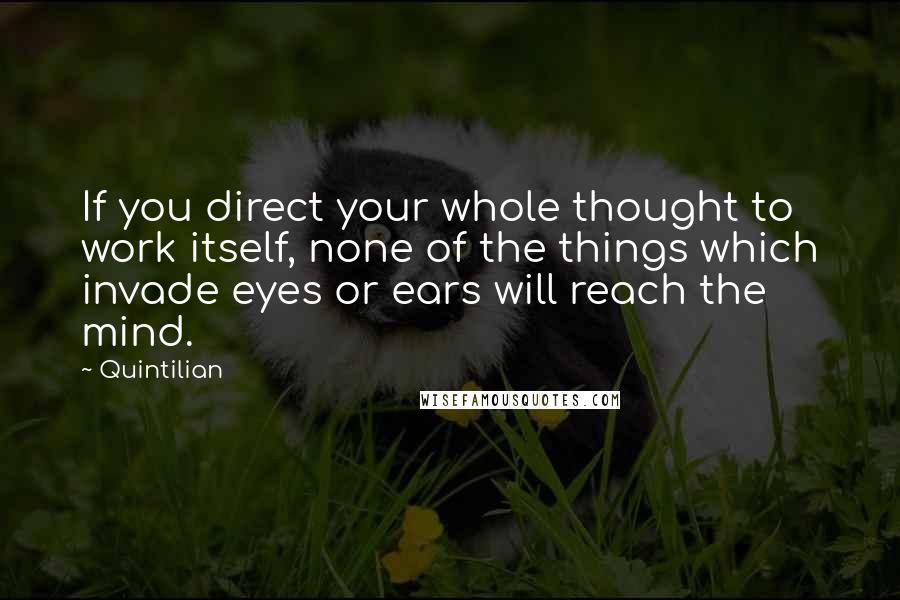 Quintilian Quotes: If you direct your whole thought to work itself, none of the things which invade eyes or ears will reach the mind.