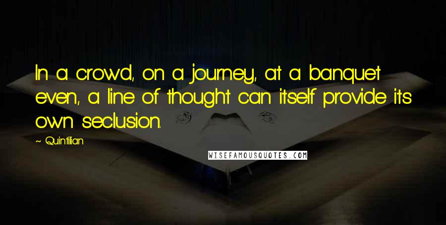 Quintilian Quotes: In a crowd, on a journey, at a banquet even, a line of thought can itself provide its own seclusion.