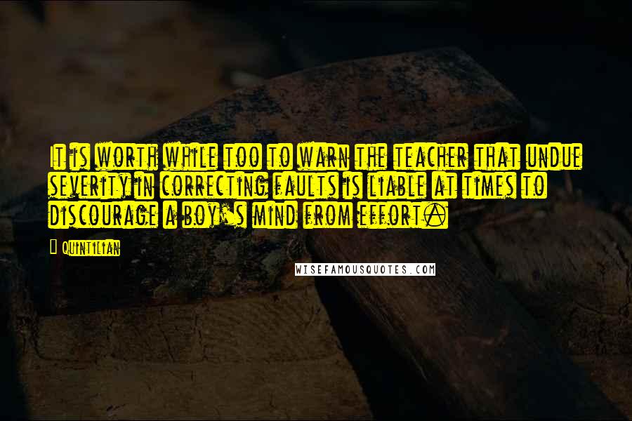 Quintilian Quotes: It is worth while too to warn the teacher that undue severity in correcting faults is liable at times to discourage a boy's mind from effort.