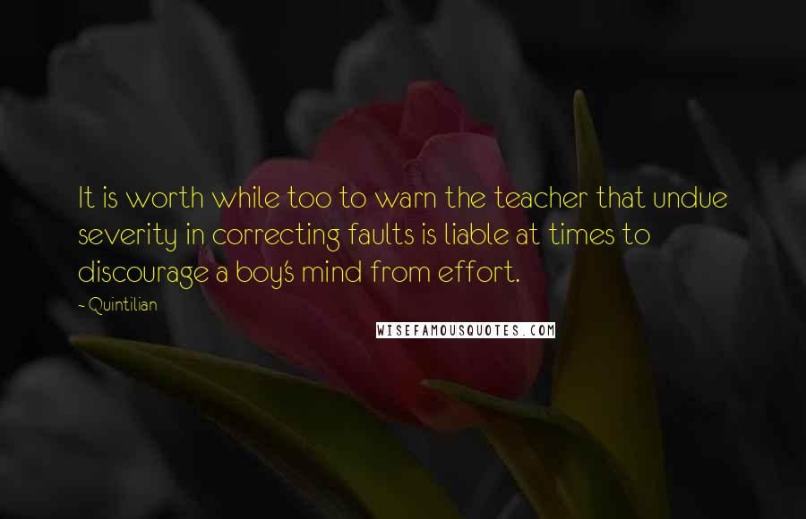 Quintilian Quotes: It is worth while too to warn the teacher that undue severity in correcting faults is liable at times to discourage a boy's mind from effort.