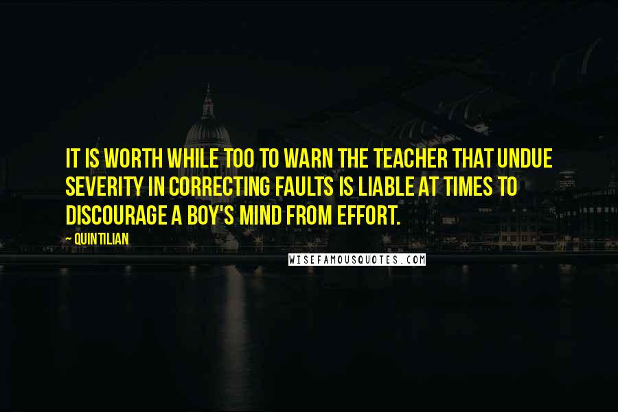 Quintilian Quotes: It is worth while too to warn the teacher that undue severity in correcting faults is liable at times to discourage a boy's mind from effort.